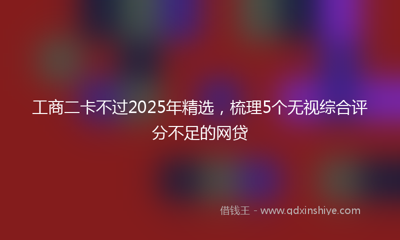 工商二卡不过2025年精选，梳理5个无视综合评分不足的网贷
