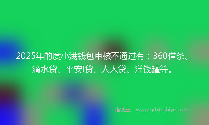 2025年的度小满钱包审核不通过有：360借条、滴水贷、平安i贷、人人贷、洋钱罐等。
