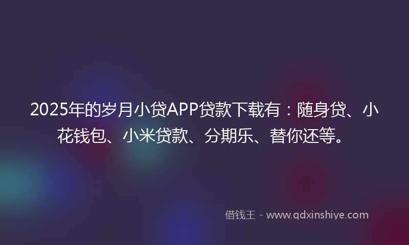 2025年的岁月小贷APP贷款下载有：随身贷、小花钱包、小米贷款、分期乐、替你还等。