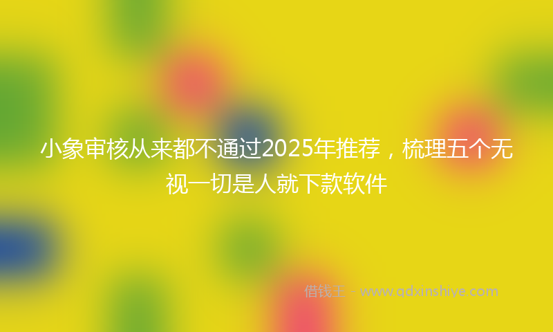 小象审核从来都不通过2025年推荐，梳理五个无视一切是人就下款软件