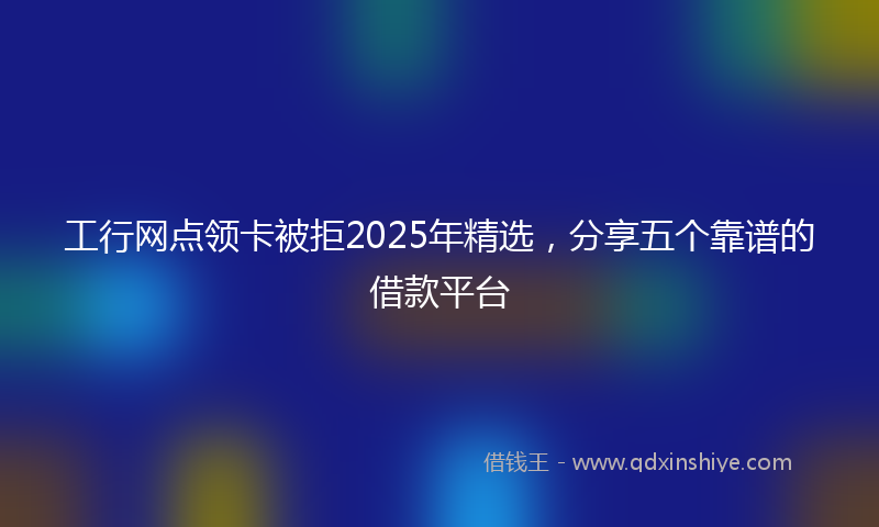工行网点领卡被拒2025年精选，分享五个靠谱的借款平台
