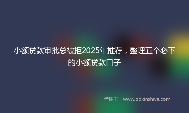 小额贷款审批总被拒2025年推荐，整理五个必下的小额贷款口子
