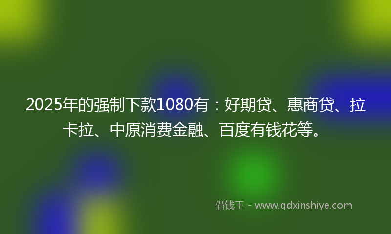 2025年的强制下款1080有：好期贷、惠商贷、拉卡拉、中原消费金融、百度有钱花等。