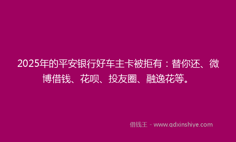 2025年的平安银行好车主卡被拒有：替你还、微博借钱、花呗、投友圈、融逸花等。