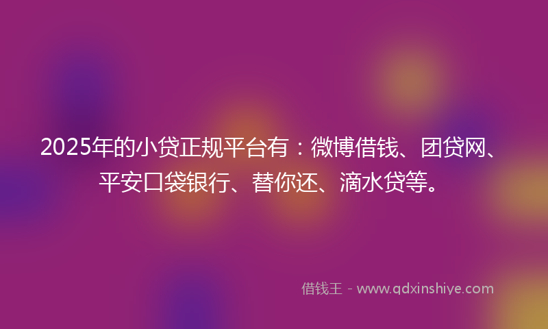 2025年的小贷正规平台有：微博借钱、团贷网、平安口袋银行、替你还、滴水贷等。