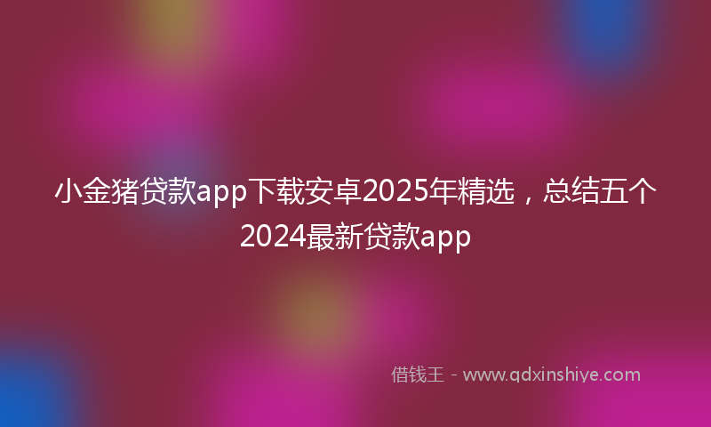小金猪贷款app下载安卓2025年精选，总结五个2024最新贷款app