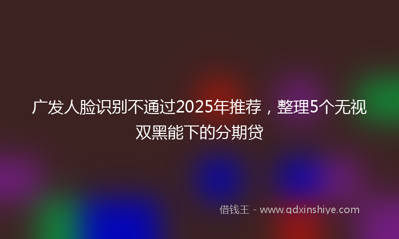 广发人脸识别不通过2025年推荐，整理5个无视双黑能下的分期贷