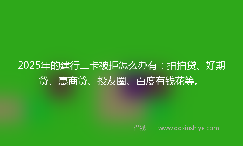 2025年的建行二卡被拒怎么办有：拍拍贷、好期贷、惠商贷、投友圈、百度有钱花等。