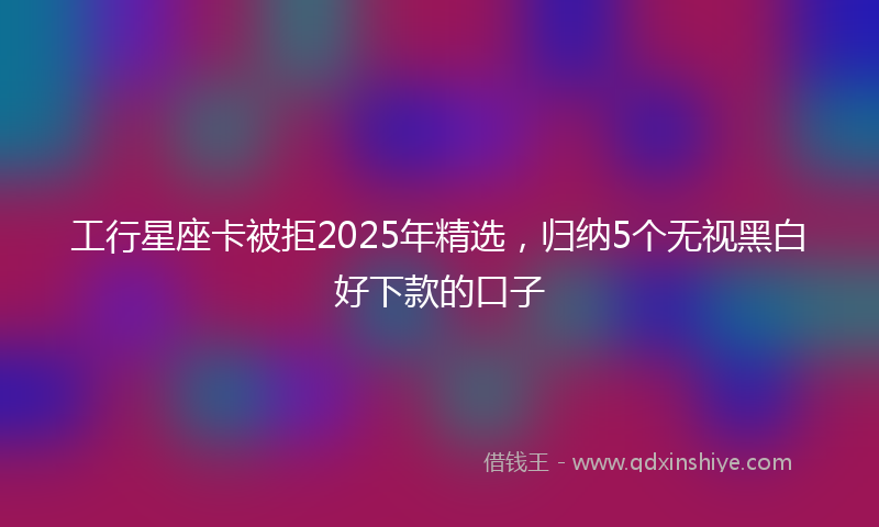 工行星座卡被拒2025年精选，归纳5个无视黑白好下款的口子