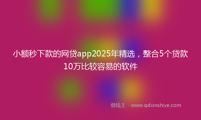小额秒下款的网贷app2025年精选，整合5个贷款10万比较容易的软件