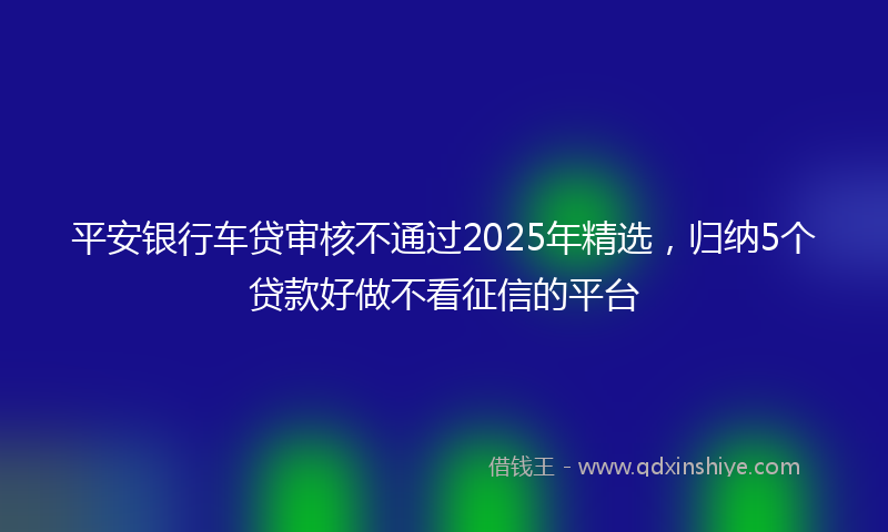 平安银行车贷审核不通过2025年精选，归纳5个贷款好做不看征信的平台