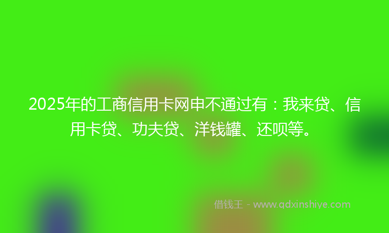 2025年的工商信用卡网申不通过有：我来贷、信用卡贷、功夫贷、洋钱罐、还呗等。