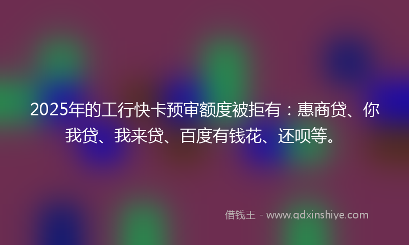 2025年的工行快卡预审额度被拒有：惠商贷、你我贷、我来贷、百度有钱花、还呗等。