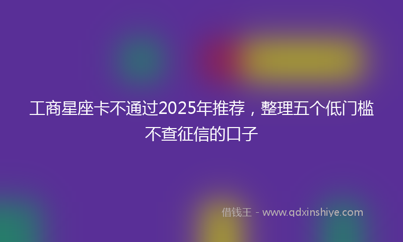 工商星座卡不通过2025年推荐，整理五个低门槛不查征信的口子