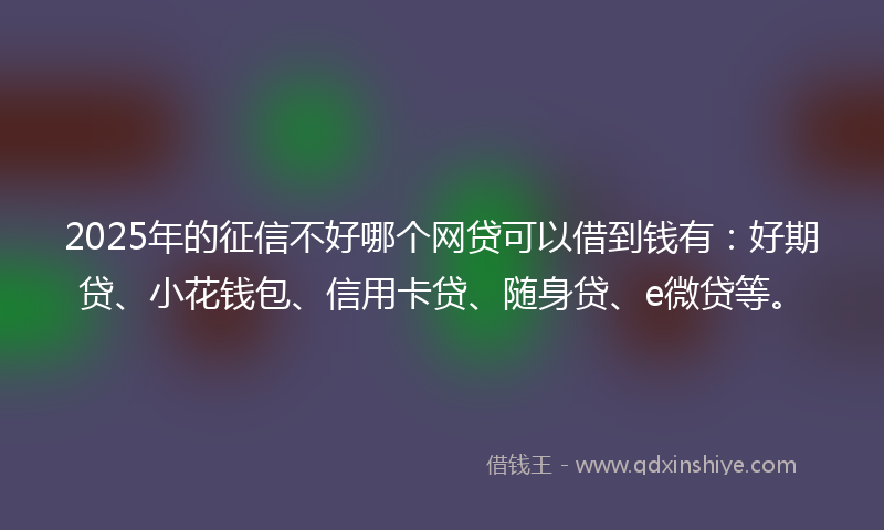 2025年的征信不好哪个网贷可以借到钱有：好期贷、小花钱包、信用卡贷、随身贷、e微贷等。