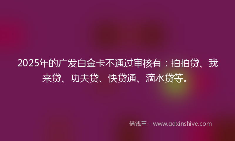 2025年的广发白金卡不通过审核有：拍拍贷、我来贷、功夫贷、快贷通、滴水贷等。
