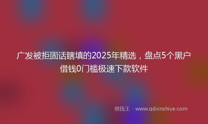 广发被拒固话瞎填的2025年精选，盘点5个黑户借钱0门槛极速下款软件