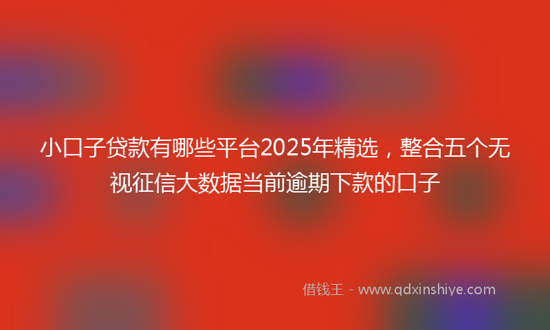 小口子贷款有哪些平台2025年精选，整合五个无视征信大数据当前逾期下款的口子