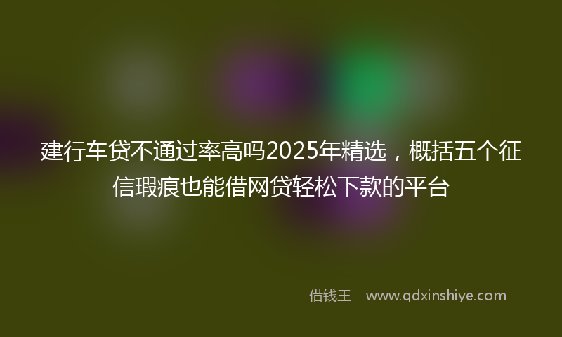 建行车贷不通过率高吗2025年精选，概括五个征信瑕疵也能借网贷轻松下款的平台