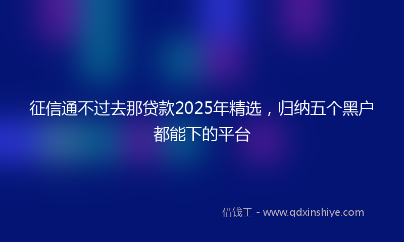 征信通不过去那贷款2025年精选，归纳五个黑户都能下的平台