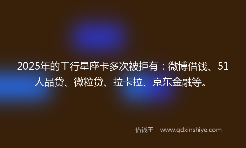 2025年的工行星座卡多次被拒有：微博借钱、51人品贷、微粒贷、拉卡拉、京东金融等。