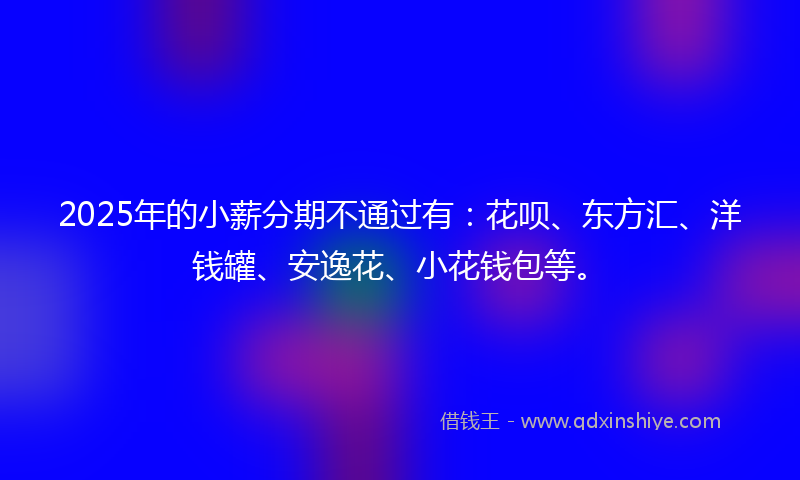 2025年的小薪分期不通过有：花呗、东方汇、洋钱罐、安逸花、小花钱包等。