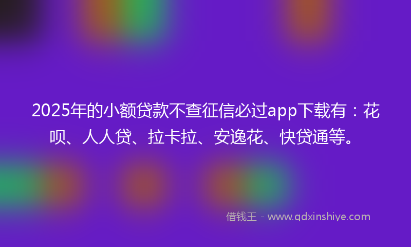 2025年的小额贷款不查征信必过app下载有：花呗、人人贷、拉卡拉、安逸花、快贷通等。