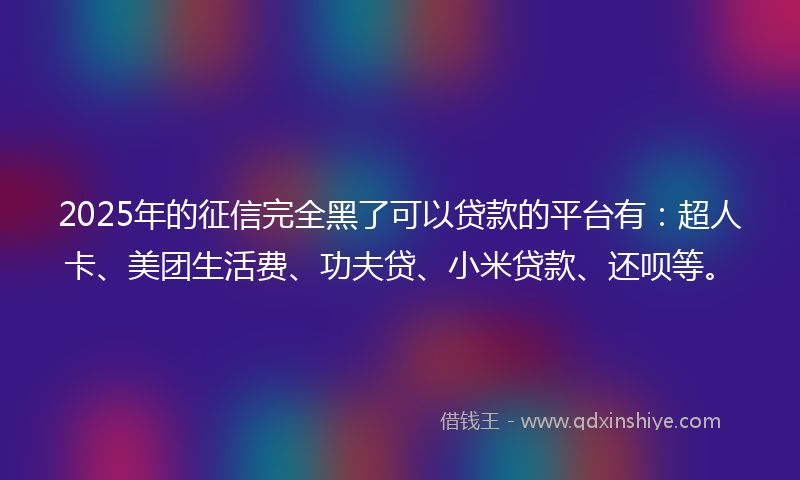 2025年的征信完全黑了可以贷款的平台有：超人卡、美团生活费、功夫贷、小米贷款、还呗等。