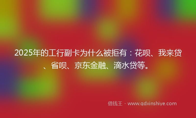 2025年的工行副卡为什么被拒有：花呗、我来贷、省呗、京东金融、滴水贷等。