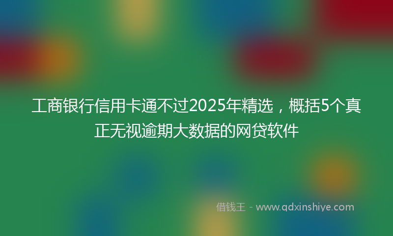工商银行信用卡通不过2025年精选，概括5个真正无视逾期大数据的网贷软件