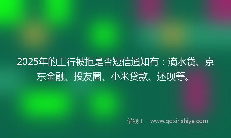 2025年的工行被拒是否短信通知有：滴水贷、京东金融、投友圈、小米贷款、还呗等。