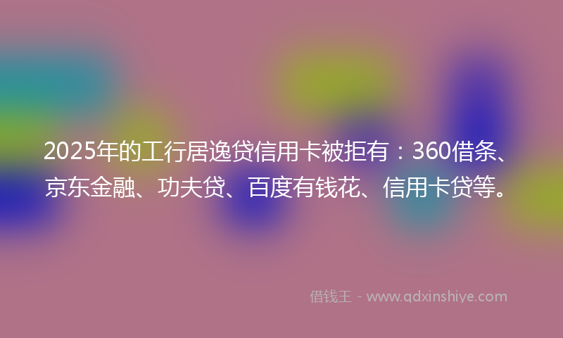 2025年的工行居逸贷信用卡被拒有：360借条、京东金融、功夫贷、百度有钱花、信用卡贷等。