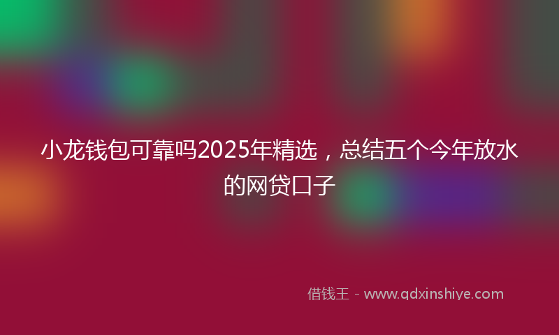 小龙钱包可靠吗2025年精选，总结五个今年放水的网贷口子