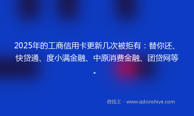 2025年的工商信用卡更新几次被拒有：替你还、快贷通、度小满金融、中原消费金融、团贷网等。