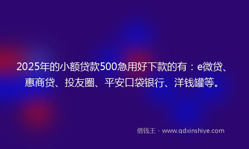 2025年的小额贷款500急用好下款的有：e微贷、惠商贷、投友圈、平安口袋银行、洋钱罐等。