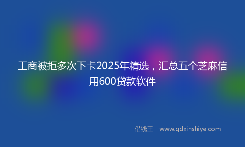 工商被拒多次下卡2025年精选，汇总五个芝麻信用600贷款软件