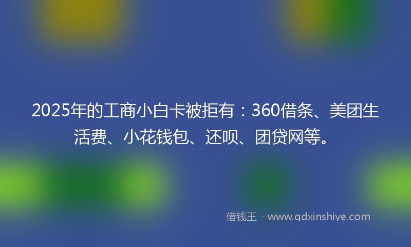 2025年的工商小白卡被拒有：360借条、美团生活费、小花钱包、还呗、团贷网等。
