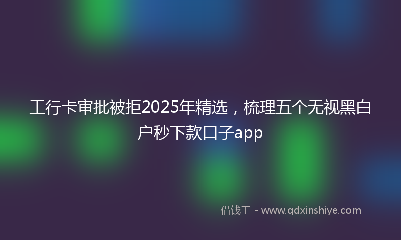 工行卡审批被拒2025年精选，梳理五个无视黑白户秒下款口子app