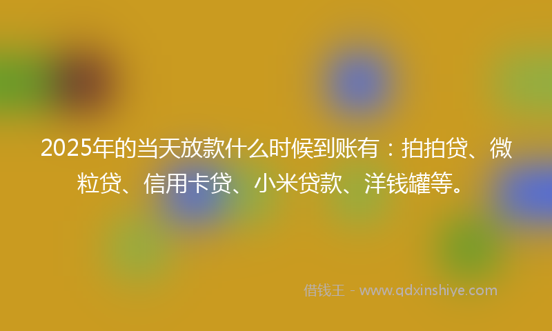 2025年的当天放款什么时候到账有：拍拍贷、微粒贷、信用卡贷、小米贷款、洋钱罐等。