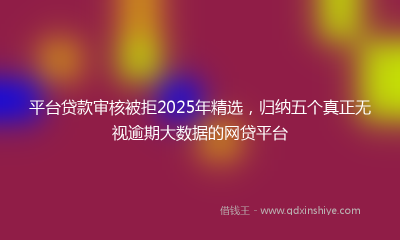 平台贷款审核被拒2025年精选，归纳五个真正无视逾期大数据的网贷平台
