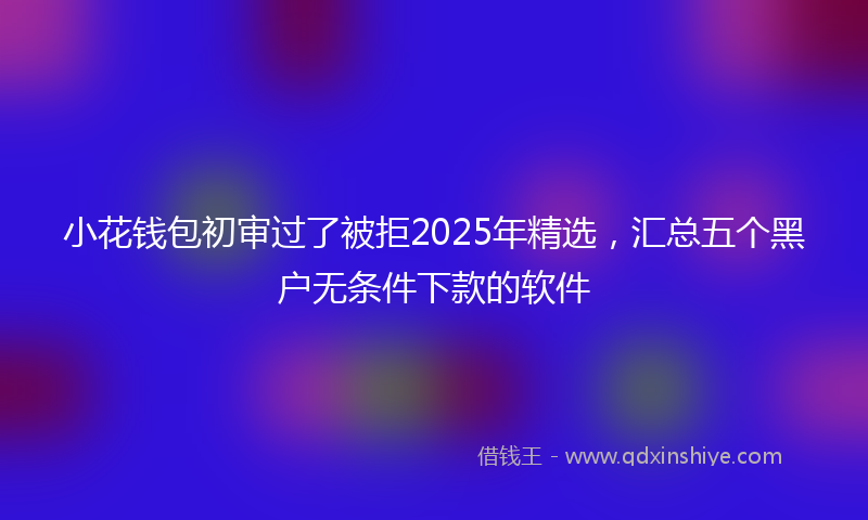 小花钱包初审过了被拒2025年精选，汇总五个黑户无条件下款的软件