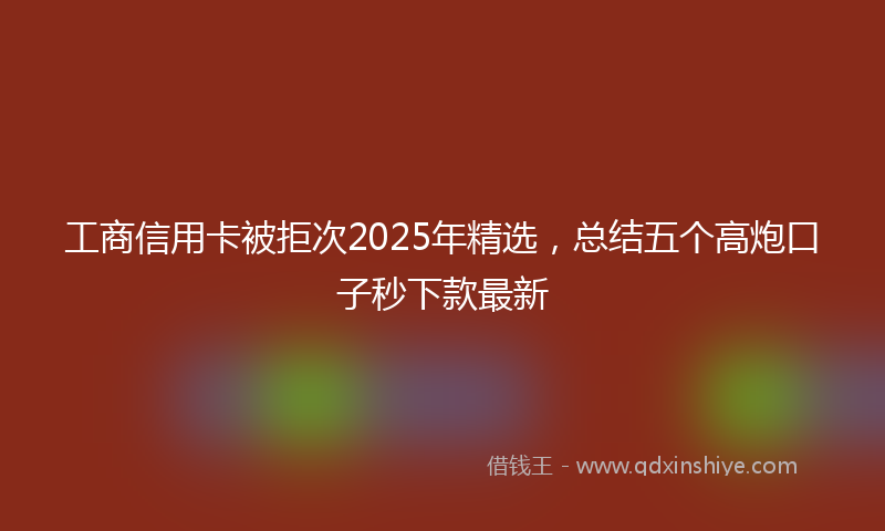 工商信用卡被拒次2025年精选，总结五个高炮口子秒下款最新