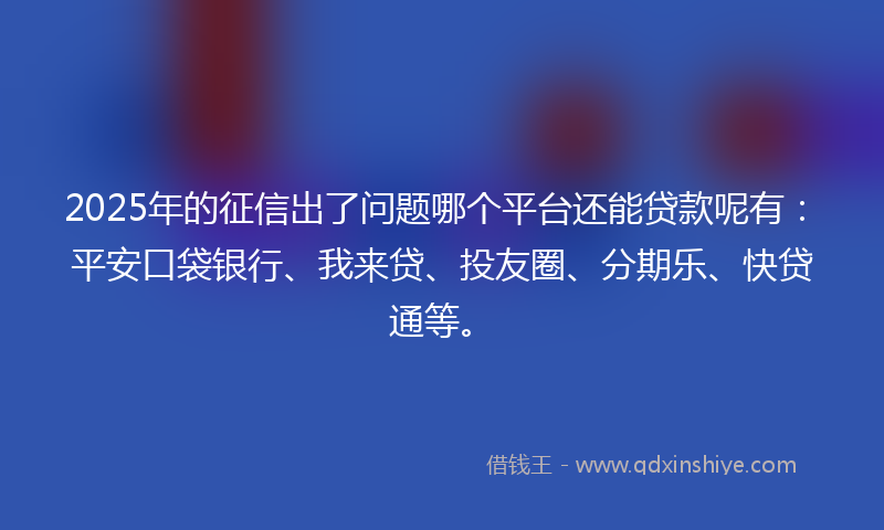 2025年的征信出了问题哪个平台还能贷款呢有：平安口袋银行、我来贷、投友圈、分期乐、快贷通等。