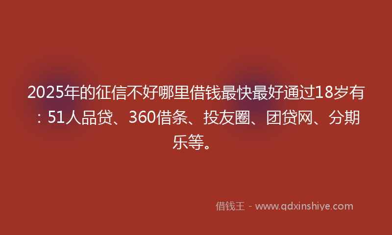2025年的征信不好哪里借钱最快最好通过18岁有：51人品贷、360借条、投友圈、团贷网、分期乐等。