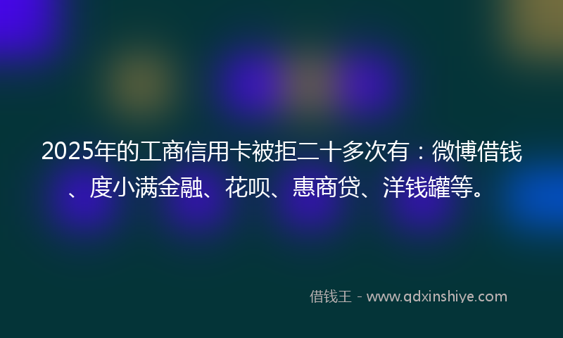 2025年的工商信用卡被拒二十多次有：微博借钱、度小满金融、花呗、惠商贷、洋钱罐等。
