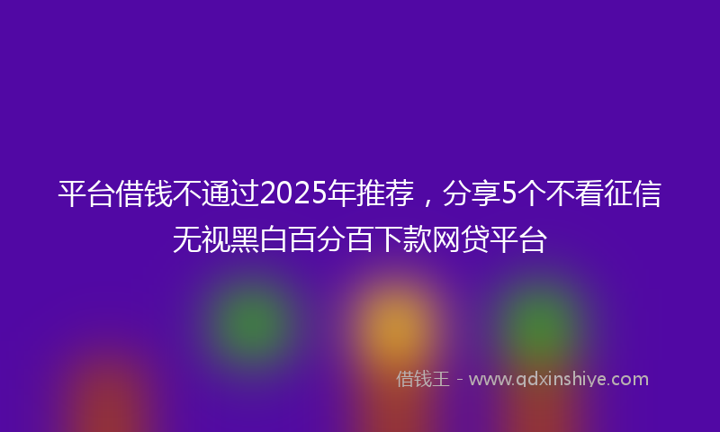 平台借钱不通过2025年推荐，分享5个不看征信无视黑白百分百下款网贷平台