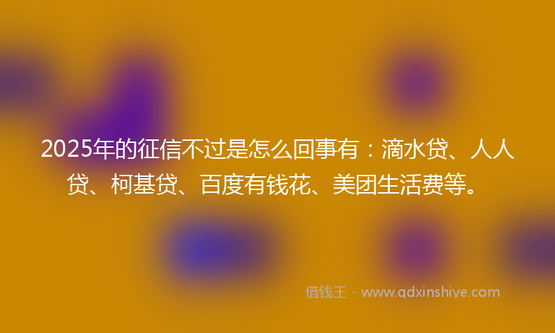2025年的征信不过是怎么回事有：滴水贷、人人贷、柯基贷、百度有钱花、美团生活费等。