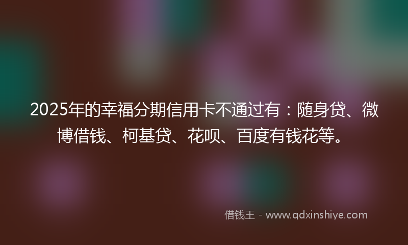 2025年的幸福分期信用卡不通过有：随身贷、微博借钱、柯基贷、花呗、百度有钱花等。