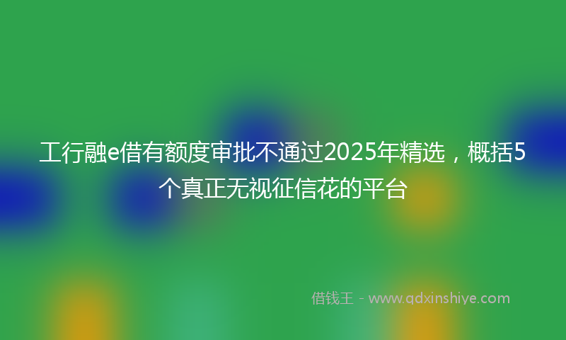 工行融e借有额度审批不通过2025年精选，概括5个真正无视征信花的平台