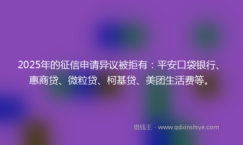 2025年的征信申请异议被拒有：平安口袋银行、惠商贷、微粒贷、柯基贷、美团生活费等。